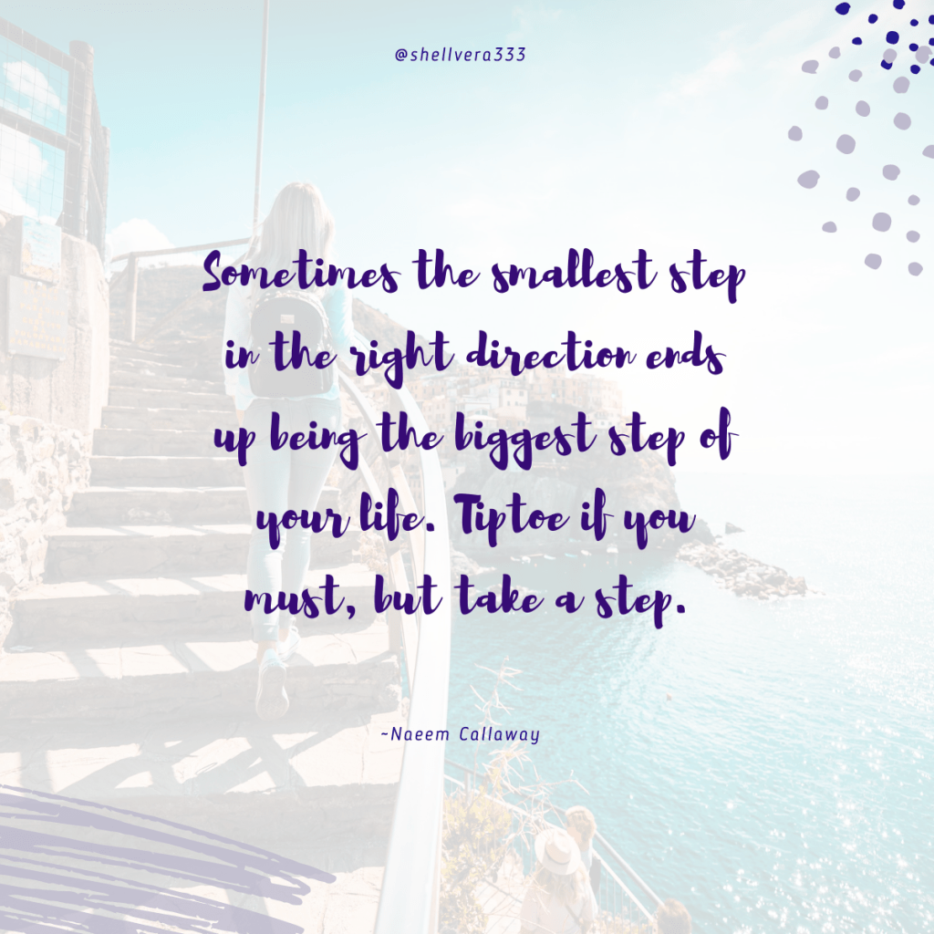 Sometimes the smallest step in the right direction ends up being the biggest step of your life. Tiptoe if you must, but take a step.  ~Naeem Callaway