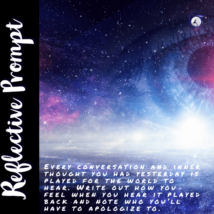 Every conversation and inner thought you had yesterday is played for the whole world to hear. Write out how you feel when you hear it played back and note who you'll have to apologize to.