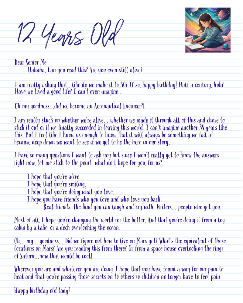 A graphic with a letter from my 12-year-old self:
Dear Senior Me,
Hahaha. Can you read this? Are you even still alive?
I am really asking that...like do we make it to 50? If so, happy birthday! Half a century, huh? Have we lived a good life? I can’t even imagine...
Oh my goodness...did we become an Aeronautical Engineer?!
I am really stuck on whether we’re alive... whether we made it through all of this and chose to stick it out or if we finally succeeded in leaving this world. I can’t imagine another 38 years like this. But I feel like I know us enough to know that it will always be something we fail at because deep down we want to see if we get to be the hero in our story.
I have so many questions I want to ask you but since I won’t really get to know the answers right now, let me stick to the point: what do I hope for you, for us?
I hope that you’re alive.
I hope that you’re smiling.
I hope that you’re doing what you love.
I hope you have friends who you love and who love you back.
Real friends. The kind you can laugh and cry with. Writers... people who get you.
Most of all, I hope you’re changing the world for the better. And that you’re doing it from a log cabin by a lake, or a deck overlooking the ocean.
Oh... my... goodness... Did we figure out how to live on Mars yet? What’s the equivalent of those locations on Mars? Are you reading this from there? Or from a space house overlooking the rings of Saturn...now that would be cool!
Wherever you are and whatever you are doing, I hope that you have found a way for our pain to heal and that you’re passing those secrets on to others so children no longer have to feel pain.
Happy birthday old lady!