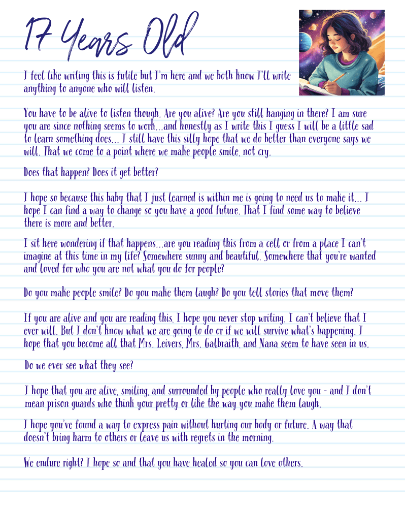 A graphic with the letter from 17-year-old me.
I feel like writing this is futile but I’m here and we both know I’ll write anything to anyone who will listen.
You have to be alive to listen though. Are you alive? Are you still hanging in there? I am sure you are since nothing seems to work...and honestly as I write this I guess I will be a little sad to learn something does... I still have this silly hope that we do better than everyone says we will. That we come to a point where we make people smile, not cry.
Does that happen? Does it get better?
I hope so because this baby that I just learned is within me is going to need us to make it... I hope I can find a way to change so you have a good future. That I find some way to believe there is more and better.
I sit here wondering if that happens...are you reading this from a cell or from a place I can’t imagine at this time in my life? Somewhere sunny and beautiful. Somewhere that you’re wanted and loved for who you are not what you do for people?
Do you make people smile? Do you make them laugh? Do you tell stories that move them?
If you are alive and you are reading this, I hope you never stop writing. I can’t believe that I ever will. But I don’t know what we are going to do or if we will survive what’s happening. I hope that you become all that Mrs. Leivers, Mrs. Galbraith, and Nana seem to have seen in us.
Do we ever see what they see?
I hope that you are alive, smiling, and surrounded by people who really love you - and I don’t mean prison guards who think your pretty or like the way you make them laugh.
I hope you’ve found a way to express pain without hurting our body or future. A way that doesn’t bring harm to others or leave us with regrets in the morning.
We endure right? I hope so and that you have healed so you can love others.