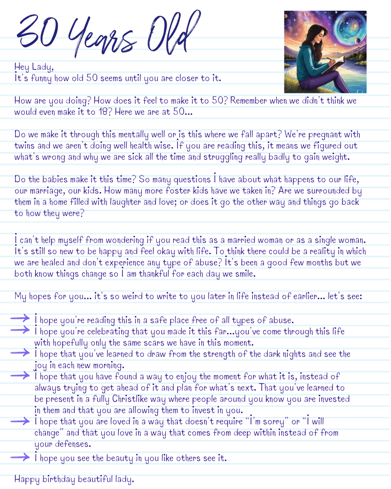 A graphic with a letter from 30-year-old me.
Hey Lady,
It’s funny how old 50 seems until you are closer to it.
How are you doing? How does it feel to make it to 50? Remember when we didn’t think we would even make it to 18? Here we are at 50...
Do we make it through this mentally well or is this where we fall apart? We’re pregnant with twins and we aren’t doing well health wise. If you are reading this, it means we figured out what’s wrong and why we are sick all the time and struggling really badly to gain weight.
Do the babies make it this time? So many questions I have about what happens to our life, our marriage, our kids. How many more foster kids have we taken in? Are we surrounded by them in a home filled with laughter and love; or does it go the other way and things go back to how they were?
I can’t help myself from wondering if you read this as a married woman or as a single woman. It’s still so new to be happy and feel okay with life. To think there could be a reality in which we are healed and don’t experience any type of abuse? It’s been a good few months but we both know things change so I am thankful for each day we smile.
My hopes for you... it’s so weird to write to you later in life instead of earlier... let’s see:
*I hope you’re reading this in a safe place free of all types of abuse.
*I hope you’re celebrating that you made it this far...you’ve come through this life with hopefully only the same scars we have in this moment.
*I hope that you’ve learned to draw from the strength of the dark nights and see the joy in each new morning.
*I hope that you have found a way to enjoy the moment for what it is, instead of always trying to get ahead of it and plan for what’s next. That you’ve learned to be present in a fully Christlike way where people around you know you are invested in them and that you are allowing them to invest in you.
*I hope that you are loved in a way that doesn’t require “I’m sorry” or “I will change” and that you love in a way that comes from deep within instead of from your defenses.
Happy birthday beautiful lady.